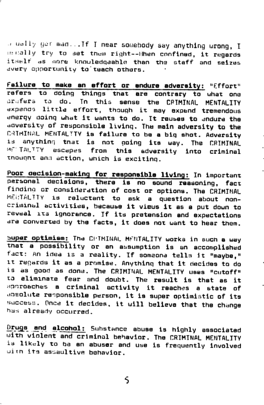 +uelly ger wan...Tf T near souehody say anything urong, T nrally £ry to sat tnem right--then confined, it regards itself as anre knouledqaahle than the staff and seizes cvery Gpportunity ta’ teach othars. fellure to meke an effort or endure adversity: "fffort" refers to dolng things tnat ere contrary to uhat one srofers ta do. Tn this sense the CRIMINAL MENTALITY @xpenos little effort, though it may expend tremendous “nergy aoing what it wants to do. It reuses to endurs the saversity of responsiole living. The main adversity to the CATMINAL MENTALTTY is failure to ba a big shot. Adversity i3 anything tnat is not going ite way. The CRIMINAL @7 TALTTY escepes from this edversity into criminal tnouant ana ection, wnich is exciting. Poor cecision-meking for responsible living: In important personal declsions, thers is no sound ressoning, fact findina or consideration of cost or options. Tha CRIMINAL MECTALTTY 1s reluctant to ask a question about nan- criminal activities, bscause it vieus it as @ put doun to reveal 1ta ignorance. Tf its pretension end expectations ara converted by the facts, it does not want to hear them. uper optimism: Tna CITMINAL MENTALITY works in such e way That a possibility or en assumption is an accomplished fact: An idea 13 a reality. If someona tells it "maybe," 1t regards it as a promise. Anything that it decides to do is a3 good as done. The CRIMINAL MENTALITY uses "cutoff" td eliminate fear und doubt. The result is that as it @anrosches @ eriminal activity it reaches a state of lute recponsible person, it is super optimistic of its success. Once it decides, it will belleve that the change nus already occurred. Drugs end eleohol: Suhstence abuse is highly sssociated uith violent and criminal benavior. The CRIMINAL MENTALITY is likely to b2 an abuser and use is frequently involved sitn its asiaultive benavior.